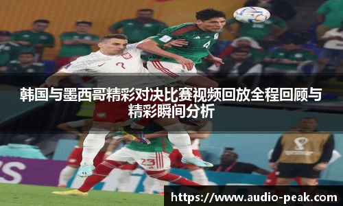 韩国与墨西哥精彩对决比赛视频回放全程回顾与精彩瞬间分析